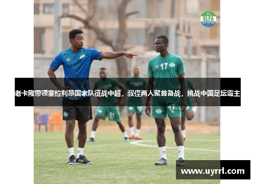 老卡隆带领塞拉利昂国家队征战中超，叔侄两人聚首备战，挑战中国足坛霸主