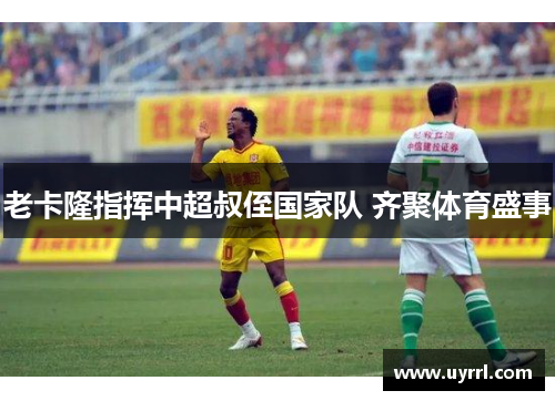 老卡隆指挥中超叔侄国家队 齐聚体育盛事