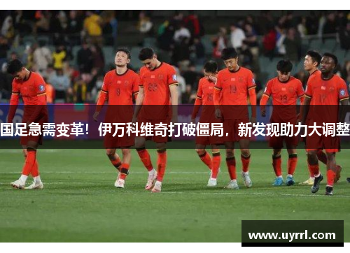 国足急需变革！伊万科维奇打破僵局，新发现助力大调整